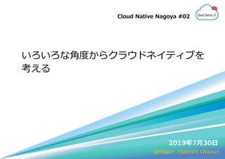 いろいろな角度からクラウドネイティブを
考える
2019年7月30日
Cloud Native Nagoya #02
@Melon（Satoshi Okano)
 