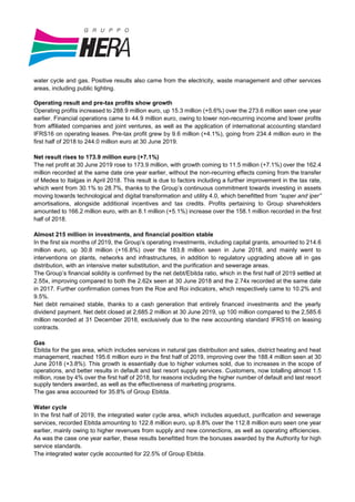 water cycle and gas. Positive results also came from the electricity, waste management and other services
areas, including public lighting.
Operating result and pre-tax profits show growth
Operating profits increased to 288.9 million euro, up 15.3 million (+5.6%) over the 273.6 million seen one year
earlier. Financial operations came to 44.9 million euro, owing to lower non-recurring income and lower profits
from affiliated companies and joint ventures, as well as the application of international accounting standard
IFRS16 on operating leases. Pre-tax profit grew by 9.6 million (+4.1%), going from 234.4 million euro in the
first half of 2018 to 244.0 million euro at 30 June 2019.
Net result rises to 173.9 million euro (+7.1%)
The net profit at 30 June 2019 rose to 173.9 million, with growth coming to 11.5 million (+7.1%) over the 162.4
million recorded at the same date one year earlier, without the non-recurring effects coming from the transfer
of Medea to Italgas in April 2018. This result is due to factors including a further improvement in the tax rate,
which went from 30.1% to 28.7%, thanks to the Group’s continuous commitment towards investing in assets
moving towards technological and digital transformation and utility 4.0, which benefitted from “super and iper”
amortisations, alongside additional incentives and tax credits. Profits pertaining to Group shareholders
amounted to 166.2 million euro, with an 8.1 million (+5.1%) increase over the 158.1 million recorded in the first
half of 2018.
Almost 215 million in investments, and financial position stable
In the first six months of 2019, the Group’s operating investments, including capital grants, amounted to 214.6
million euro, up 30.8 million (+16.8%) over the 183.8 million seen in June 2018, and mainly went to
interventions on plants, networks and infrastructures, in addition to regulatory upgrading above all in gas
distribution, with an intensive meter substitution, and the purification and sewerage areas.
The Group’s financial solidity is confirmed by the net debt/Ebitda ratio, which in the first half of 2019 settled at
2.55x, improving compared to both the 2.62x seen at 30 June 2018 and the 2.74x recorded at the same date
in 2017. Further confirmation comes from the Roe and Roi indicators, which respectively came to 10.2% and
9.5%.
Net debt remained stable, thanks to a cash generation that entirely financed investments and the yearly
dividend payment. Net debt closed at 2,685.2 million at 30 June 2019, up 100 million compared to the 2,585.6
million recorded at 31 December 2018, exclusively due to the new accounting standard IFRS16 on leasing
contracts.
Gas
Ebitda for the gas area, which includes services in natural gas distribution and sales, district heating and heat
management, reached 195.6 million euro in the first half of 2019, improving over the 188.4 million seen at 30
June 2018 (+3.8%). This growth is essentially due to higher volumes sold, due to increases in the scope of
operations, and better results in default and last resort supply services. Customers, now totalling almost 1.5
million, rose by 4% over the first half of 2018, for reasons including the higher number of default and last resort
supply tenders awarded, as well as the effectiveness of marketing programs.
The gas area accounted for 35.8% of Group Ebitda.
Water cycle
In the first half of 2019, the integrated water cycle area, which includes aqueduct, purification and sewerage
services, recorded Ebitda amounting to 122.8 million euro, up 8.8% over the 112.8 million euro seen one year
earlier, mainly owing to higher revenues from supply and new connections, as well as operating efficiencies.
As was the case one year earlier, these results benefitted from the bonuses awarded by the Authority for high
service standards.
The integrated water cycle accounted for 22.5% of Group Ebitda.
 
