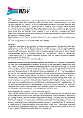 Waste
In the first half of 2019, Ebitda for the waste management area, which includes waste collection, treatment and
disposal services, settled at 126.3 million euro, in line (+0.3%) with the 125.9 million recorded at 30 June 2018.
This result benefitted from the launch of the new Sant’Agata Bolognese (BO) biomethane production plant,
fully operational as of October 2018; the expansion and full integration within the Group of Aliplast, a national
and international leader in plastic recycling and regeneration according to the model of a circular economy;
and the positive trend in prices for special waste treatment seen across all European markets. These positive
growth factors more than offset the limited availability of some of the Group’s waste-to-energy plants,
undergoing both regular and non-recurring maintenance, and the more general lack of landfills affecting Italy
and other large European countries.
Sorted waste went from 59.8% in the first half of 2018 to 63.4% in the same period of 2019, up 3.6 percentage
points.
The waste management area accounted for 23.1% of Group Ebitda.
Electricity
Ebitda for the electricity area, which includes services in electricity generation, distribution and sales, went
from 84 million in the first half of 2018 to 86.3 million at 30 June 2019, rising by 2.8%. This result only partially
reflects the higher revenues coming from electricity generation, secondary services and volumes sold
compared to the previous year, which proved able to more than offset the lower revenues coming from the
safeguarded market. A significant increase in customers, which now reach over 1.1 million, up 134.5 thousand
(+13.3%) over 30 June 2018, thanks in particular to expansion in the free market and reinforced marketing
initiatives, above all in Central Italy.
The electricity area accounted for 15.8% of Group Ebitda.
Significant transactions in the waste management area: the Cordenons and Serravalle Pistoiese plants
The waste management area saw important events recently, whose effects will be felt in the second half of the
year. The Hera Group, the nation’s leader in the waste management sector with over 6 million tons of waste
treated each year, thanks to investments totalling over 60 million euro has further enlarged its set of plants,
which already includes around ninety structures nationwide. In particular, on 29 June a new plant was
inaugurated in Cordenons (PN) for non-dangerous special waste treatment, and on 17 July Pistoia Ambiente
was acquired, which manages the Serravalle Pistoiese (PT) landfill and the associated liquid waste treatment
plant. Both are located in strategic positions that allow the Group to additionally reinforce its activities in
industrial waste treatment and environmental services for businesses. These transactions, along with the fully
operational status of the new Sant’Agata Bolognese biomethane production plant, built with investments
coming to 37 million euro, provide a concrete response to the country’s overall lack of plants, which in many
cases leads waste to be exported, causing increased costs especially for businesses. Furthermore, Hera can
now rely on increased plant capacity in waste treatment (coming to an additional 2.4 million tons, considering
the enlargement of the Ravenna landfill as well), which will allow it to continue pursuing its plans for expansion
over the years in markets characterised by increasing demand and higher prices.
Statement by Executive Chairman Tomaso Tommasi di Vignano
“These half-year results confirm the Hera Group’s trend of uninterrupted growth and fully respect its track
record, thanks to organic growth and the numerous projects implemented in internal and external development.
The increase in Ebitda, the profits gained and the attentive management of financial operations allowed the
Group to fully cover both investments and annual dividend payments to our Shareholders, which rose to 10
cents per share (+5.3%). The further increase in waste treatment plants managed and the joint venture with
Ascopiave in the energy sector, currently being formalised, will allow us to implement plans for growth as early
as the second half of 2019 on the one hand, and on the other to expand in the Triveneto area, strategically
important for a further development of the Group’s activities, already ensuring at present, after only 18 months,
60% of the growth in Ebitda foreseen within 2022 by the Business plan.”
 