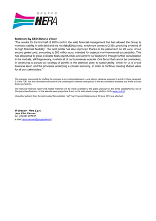 Statement by CEO Stefano Venier
“The results for the first half of 2019 confirm the solid financial management that has allowed the Group to
maintain stability in both debt and the net debt/Ebitda ratio, which now comes to 2.55x, providing evidence of
its high financial flexibility. The debt profile has also improved, thanks to the placement, on 26 June, of our
second green bond, amounting to 500 million euro, intended for projects in environmental sustainability. This
has allowed us to grasp available M&A opportunities and confirm our leadership through further consolidation
in the markets, still fragmentary, in which all of our businesses operate. One factor that cannot be overlooked,
in continuing to pursue our strategy of growth, is the attention given to sustainability, which for us is a true
business lever, and the principles underlying a circular economy, in order to continue creating shared value
for all our stakeholders.”
The manager responsible for drafting the company’s accounting statements, Luca Moroni, declares, pursuant to article 154-bis paragraph
2 of the TUF, that the information contained in the present press release corresponds to the documentation available and to the account
books and entries.
The half-year financial report and related materials will be made available to the public pursuant to the terms established by law at
Company Headquarters, on the website www.gruppohera.it and on the authorised storage platform 1Info (www.1info.it).
Unaudited extracts from the Abbreviated Consolidated Half-Year Financial Statements at 30 June 2019 are attached.
IR director - Hera S.p.A.
Jens Klint Hansen
tel. +39 051.287737
e.mail: jens.hansen@gruppohera.it
 