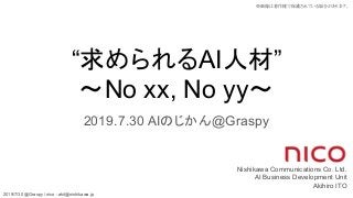 2019/7/30 @Graspy / nico : akit@nishikawa.jp
※画像は著作権で保護されている場合があります。
“求められるAI人材”
〜No xx, No yy〜
2019.7.30 AIのじかん@Graspy
Nishikawa Communications Co. Ltd.
AI Business Development Unit
Akihiro ITO
 