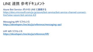 LINE 連携 参考ドキュメント
Azure Bot Service :ボットを LINE に接続する
https://docs.microsoft.com/ja-jp/azure/bot-service/bot-service-channel...