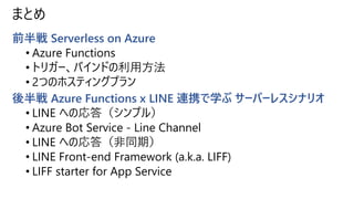 まとめ
前半戦 Serverless on Azure
• Azure Functions
• トリガー、バインドの利用方法
• 2つのホスティングプラン
後半戦 Azure Functions x LINE 連携で学ぶ サーバーレスシナリオ
...