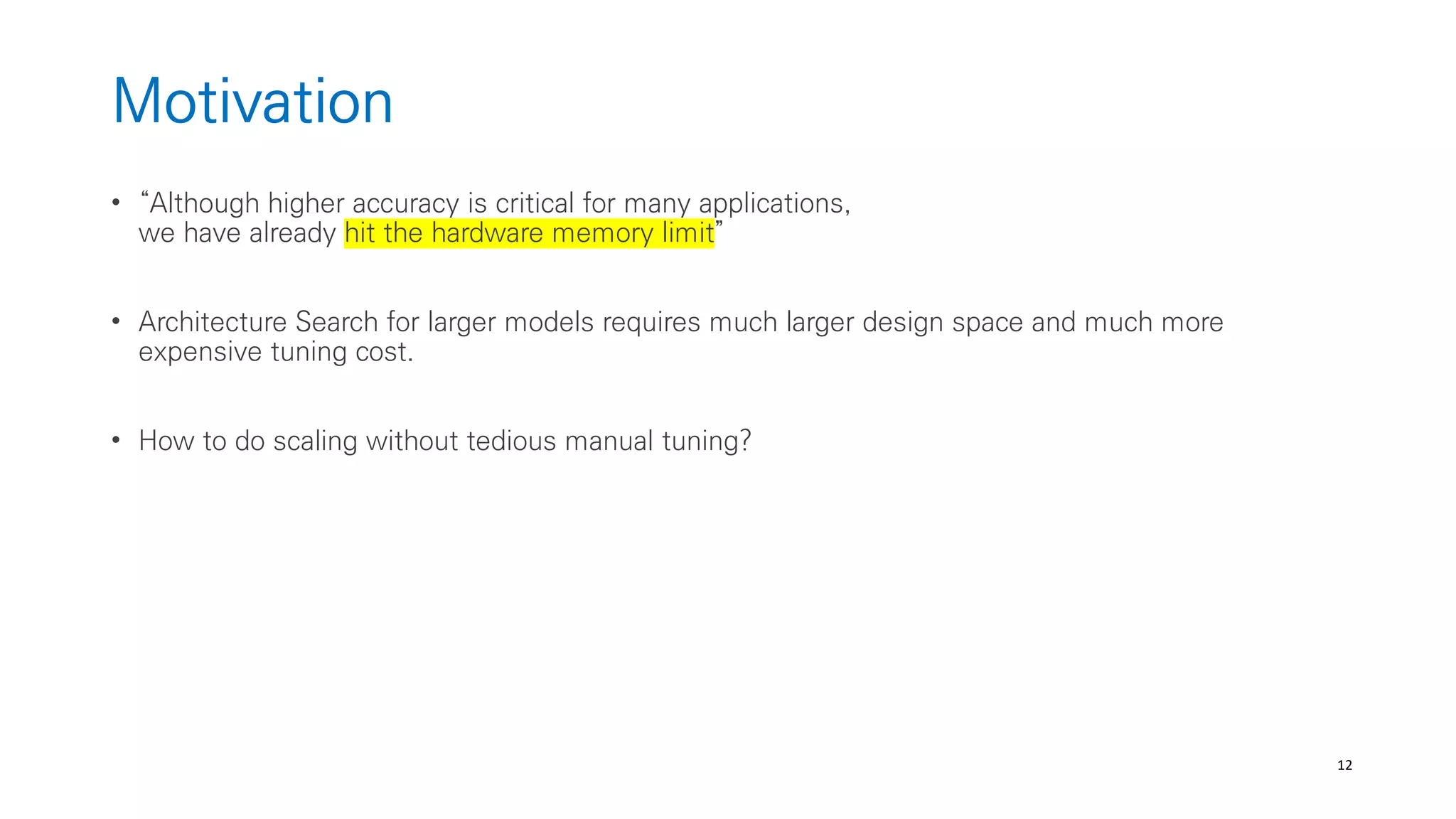 12
Motivation
• “Although higher accuracy is critical for many applications,
we have already hit the hardware memory limit”
• Architecture Search for larger models requires much larger design space and much more
expensive tuning cost.
• How to do scaling without tedious manual tuning?
 