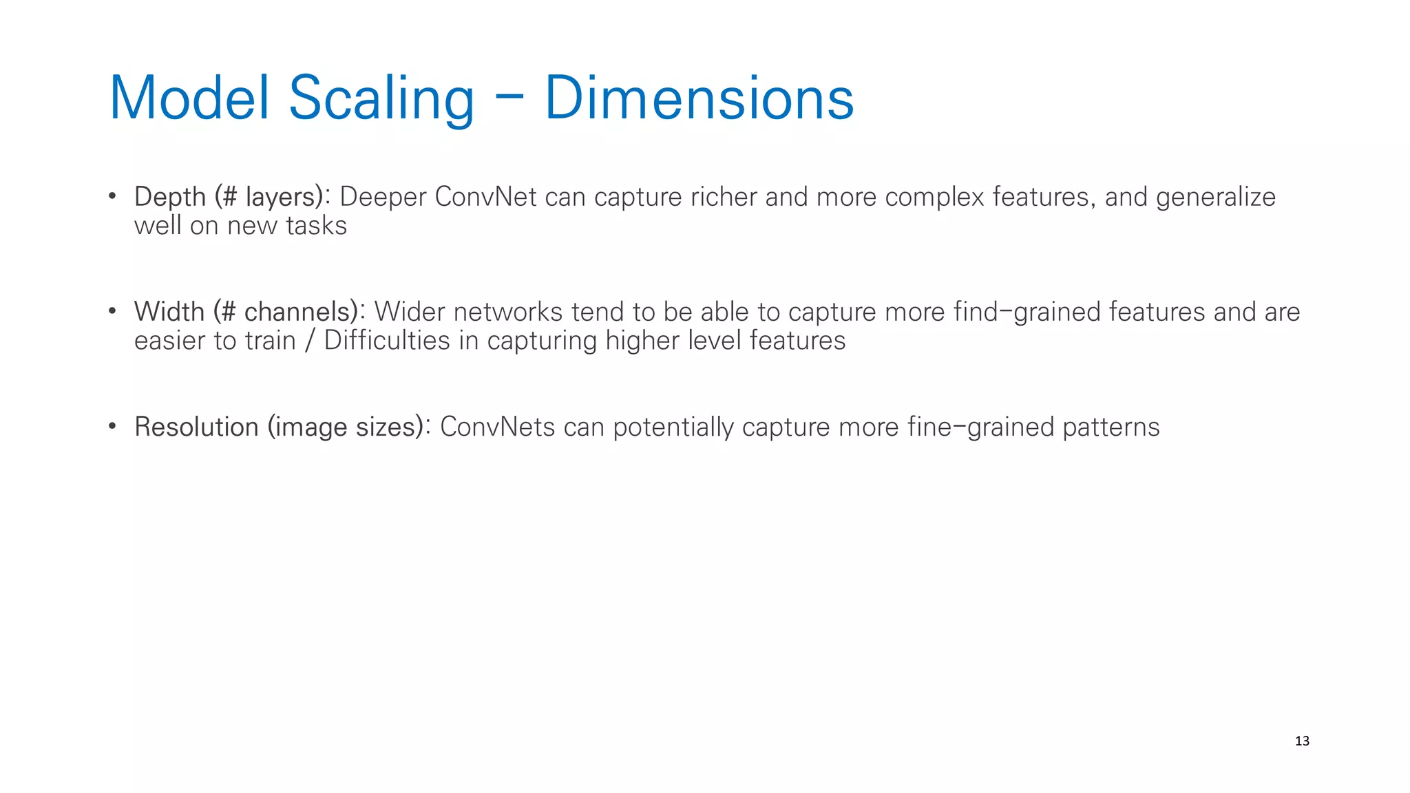 13
Model Scaling - Dimensions
• Depth (# layers): Deeper ConvNet can capture richer and more complex features, and generalize
well on new tasks
• Width (# channels): Wider networks tend to be able to capture more find-grained features and are
easier to train / Difficulties in capturing higher level features
• Resolution (image sizes): ConvNets can potentially capture more fine-grained patterns
 