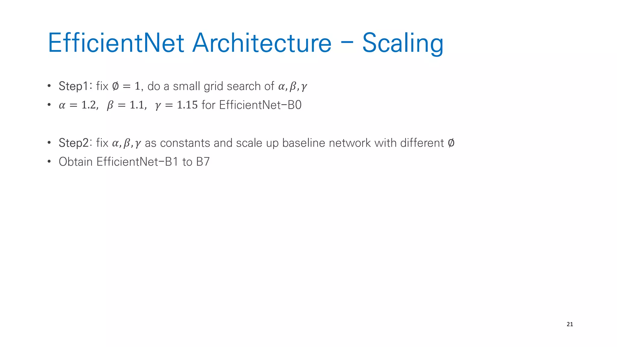 21
EfficientNet Architecture - Scaling
• Step1: fix ∅ = 1, do a small grid search of 𝛼, 𝛽, 𝛾
• 𝛼 = 1.2, 𝛽 = 1.1, 𝛾 = 1.15 for EfficientNet-B0
• Step2: fix 𝛼, 𝛽, 𝛾 as constants and scale up baseline network with different ∅
• Obtain EfficientNet-B1 to B7
 