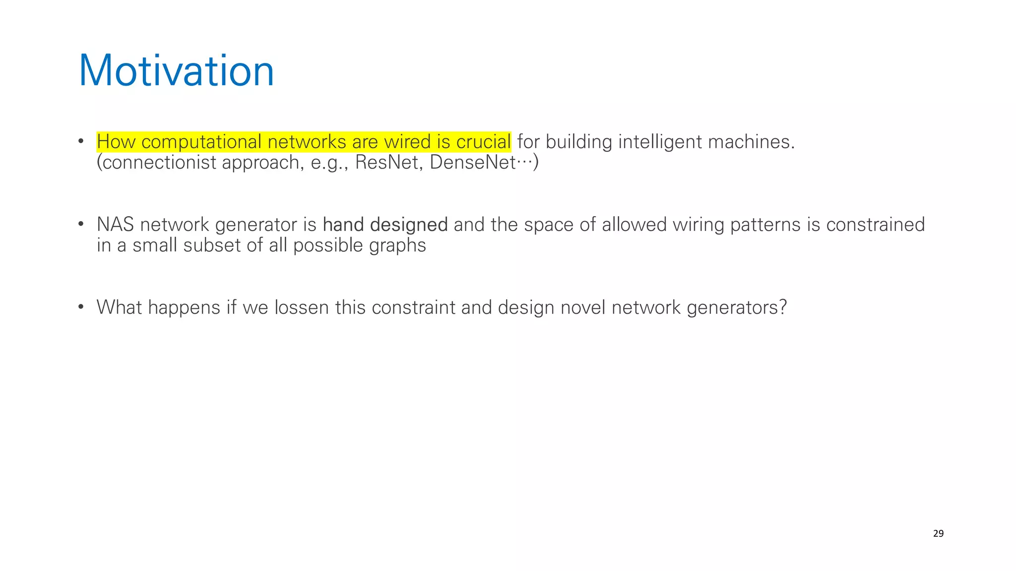 29
Motivation
• How computational networks are wired is crucial for building intelligent machines.
(connectionist approach, e.g., ResNet, DenseNet…)
• NAS network generator is hand designed and the space of allowed wiring patterns is constrained
in a small subset of all possible graphs
• What happens if we lossen this constraint and design novel network generators?
 