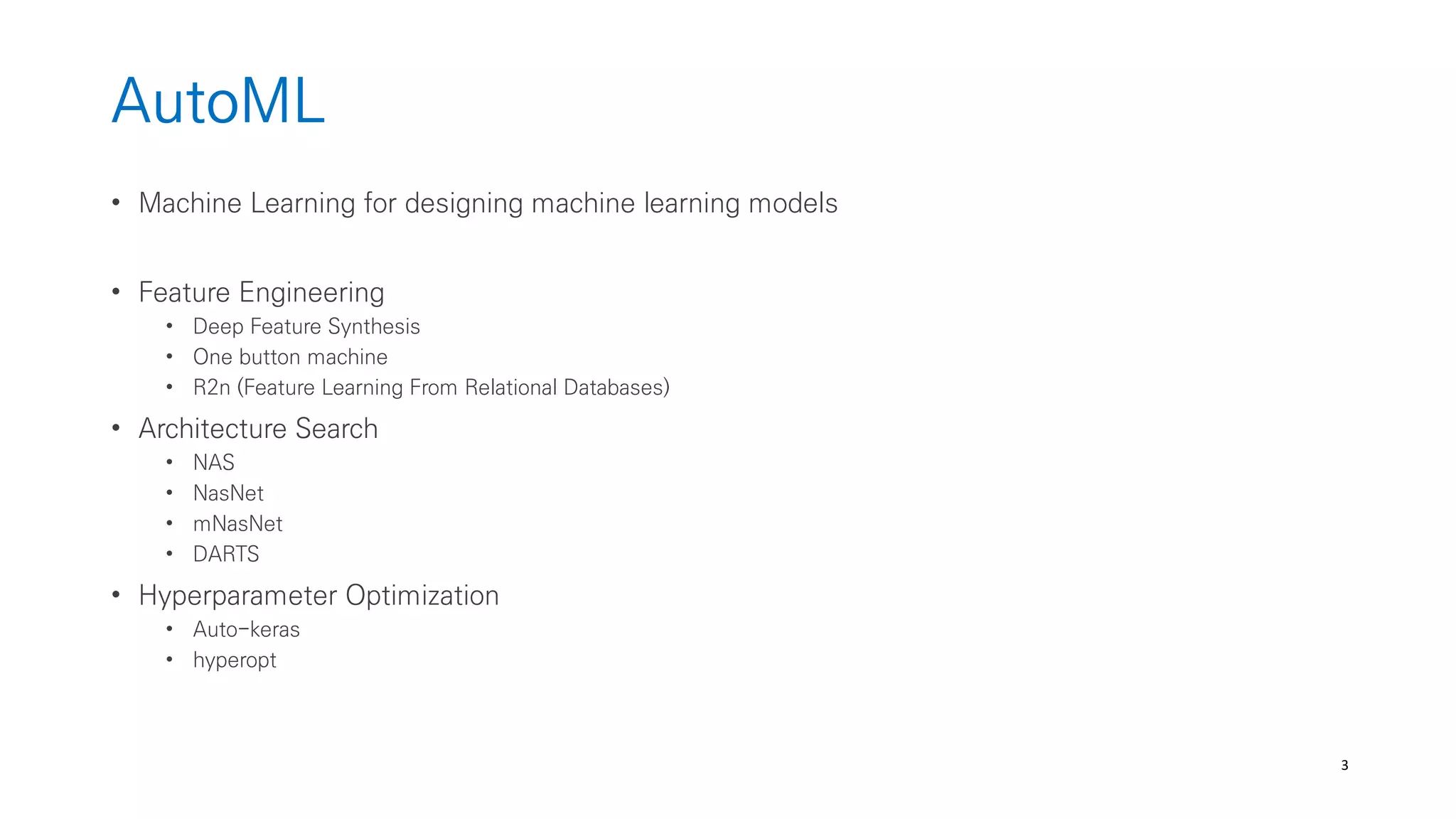 3
AutoML
• Machine Learning for designing machine learning models
• Feature Engineering
• Deep Feature Synthesis
• One button machine
• R2n (Feature Learning From Relational Databases)
• Architecture Search
• NAS
• NasNet
• mNasNet
• DARTS
• Hyperparameter Optimization
• Auto-keras
• hyperopt
 