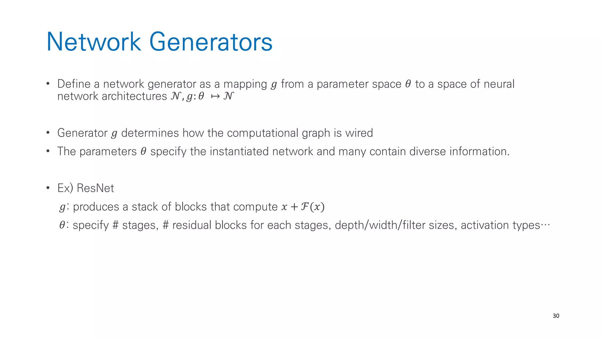 30
Network Generators
• Define a network generator as a mapping 𝑔 from a parameter space 𝜃 to a space of neural
network architectures 𝒩, 𝑔: 𝜃 ↦ 𝒩
• Generator 𝑔 determines how the computational graph is wired
• The parameters 𝜃 specify the instantiated network and many contain diverse information.
• Ex) ResNet
𝑔: produces a stack of blocks that compute 𝑥 + ℱ(𝑥)
𝜃: specify # stages, # residual blocks for each stages, depth/width/filter sizes, activation types…
 