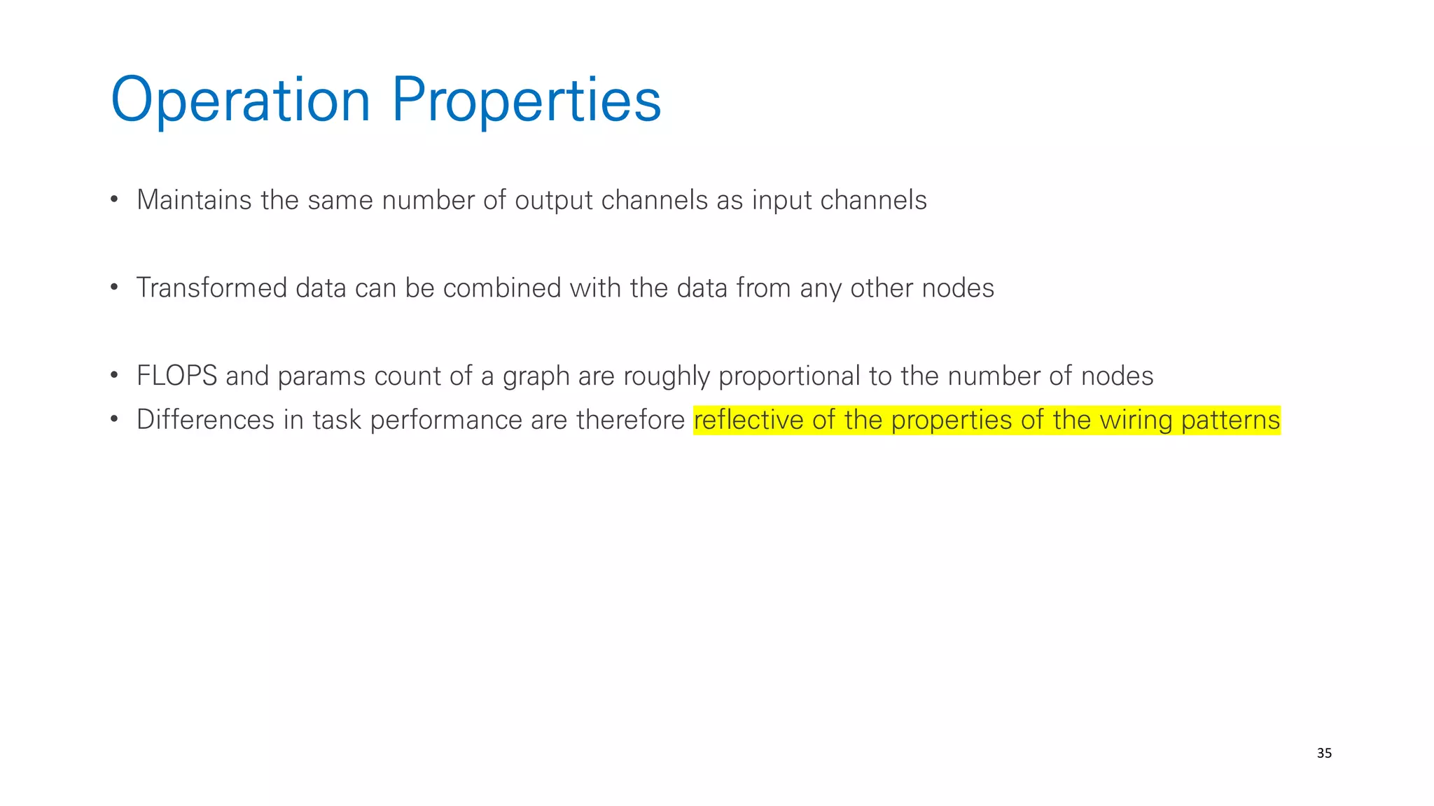 35
Operation Properties
• Maintains the same number of output channels as input channels
• Transformed data can be combined with the data from any other nodes
• FLOPS and params count of a graph are roughly proportional to the number of nodes
• Differences in task performance are therefore reflective of the properties of the wiring patterns
 