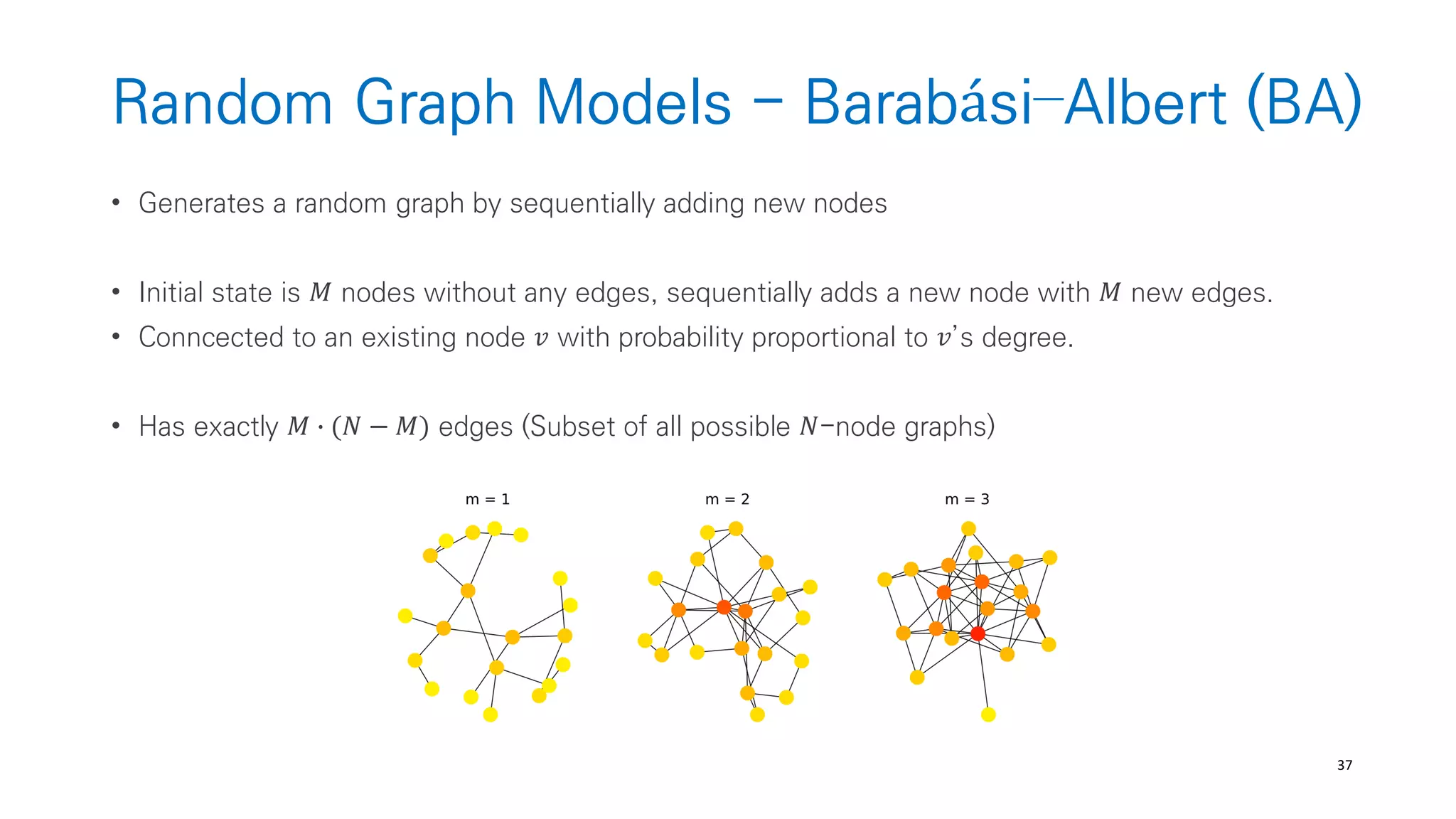 37
Random Graph Models - Barabási–Albert (BA)
• Generates a random graph by sequentially adding new nodes
• Initial state is 𝑀 nodes without any edges, sequentially adds a new node with 𝑀 new edges.
• Conncected to an existing node 𝑣 with probability proportional to 𝑣’s degree.
• Has exactly 𝑀 ∙ (𝑁 − 𝑀) edges (Subset of all possible 𝑁-node graphs)
 