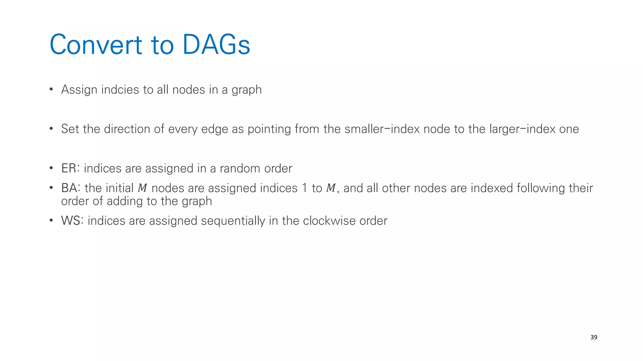 39
Convert to DAGs
• Assign indcies to all nodes in a graph
• Set the direction of every edge as pointing from the smaller-index node to the larger-index one
• ER: indices are assigned in a random order
• BA: the initial 𝑀 nodes are assigned indices 1 to 𝑀, and all other nodes are indexed following their
order of adding to the graph
• WS: indices are assigned sequentially in the clockwise order
 