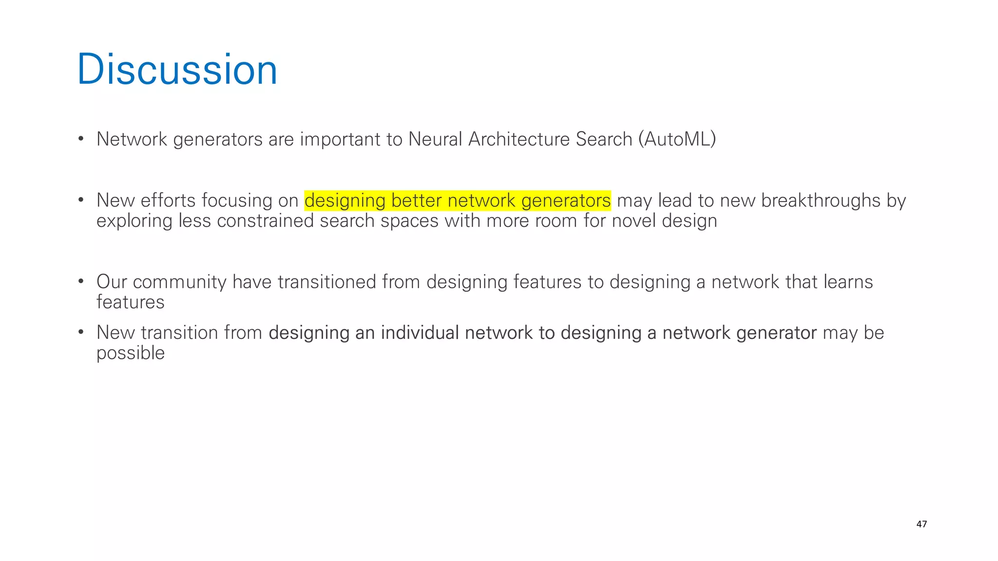 47
Discussion
• Network generators are important to Neural Architecture Search (AutoML)
• New efforts focusing on designing better network generators may lead to new breakthroughs by
exploring less constrained search spaces with more room for novel design
• Our community have transitioned from designing features to designing a network that learns
features
• New transition from designing an individual network to designing a network generator may be
possible
 