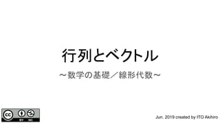 行列とベクトル
〜数学の基礎／線形代数〜
Jun. 2019 created by ITO Akihiro
 