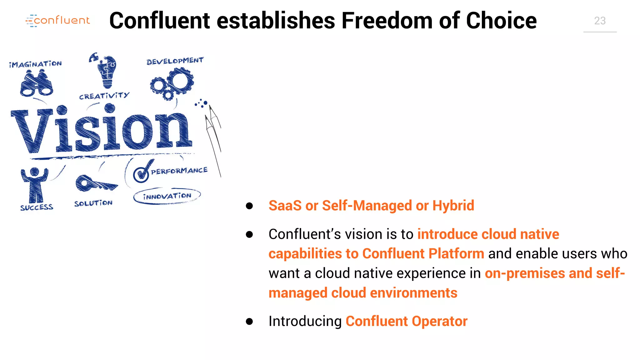 23Confluent establishes Freedom of Choice ● SaaS or Self-Managed or Hybrid ● Confluent’s vision is to introduce cloud native capabilities to Confluent Platform and enable users who want a cloud native experience in on-premises and self- managed cloud environments ● Introducing Confluent Operator 