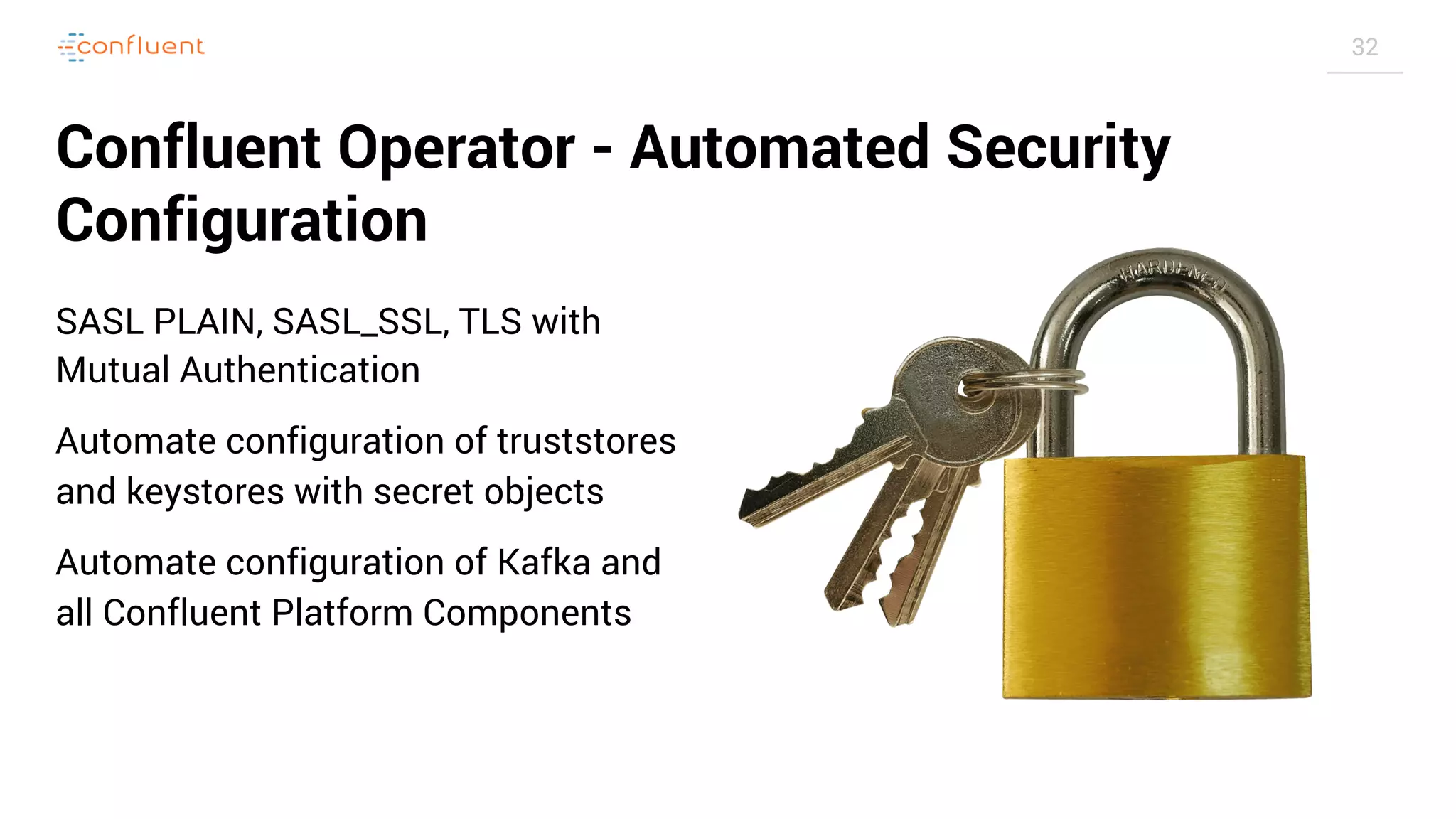32 Confluent Operator - Automated Security Configuration SASL PLAIN, SASL_SSL, TLS with Mutual Authentication Automate configuration of truststores and keystores with secret objects Automate configuration of Kafka and all Confluent Platform Components 