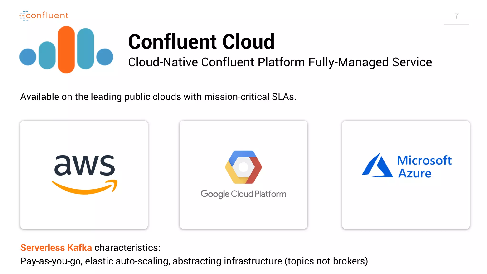 7 Confluent Cloud Cloud-Native Confluent Platform Fully-Managed Service Available on the leading public clouds with mission-critical SLAs. Serverless Kafka characteristics: Pay-as-you-go, elastic auto-scaling, abstracting infrastructure (topics not brokers) 