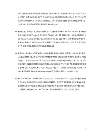 4
では、消費者の複雑ながら重要な選択をする必要があるが、顧客の実データに基づいたアドバイス
サービスが、消費者の利益とエンゲージメントを向上させる可能性がある。また、オープンバンキングの
成功例と失敗例から得られた知見との融合は、これらの各業界の競争と革新の推進を早めるこ
とに役立ち、各分野の標準策定を迅速化するかもしれない
13. その他にも、電子的な本人確認の分野においてもその機会がある。オープンバンキングは本人確認
機能自体は提供していないが、2つの方法でそのイニシアチブを支援できる。1つ目は、標準的かつ
ユビキタスな本人認証を行えるメカニズムを既に作成していることである。消費者は認証情報の保
管場所に関係なく、電子的な本人確認基盤にアクセスすることができる。2つ目に入出金データは
ユーザーの本人性の確認に向けた有益な情報である
14. 英国のオープンバンキングはこれまでに多くの実績を重ねてきており、世界をリードする立場にあると
いえる。にも関わらず、オープンバンキングの機能の構築するために多くの作業が必要がある。PSD2
の存在は、現時点ではオープンバンキングをむしろ抑制しているとみられている。オープンバンキングの
利点が銀行の顧客や英国民に広く行き渡るように政府はオープンバンキングの規律基盤を見直す
必要があるだろう。FCAの「オープンファイナンスプロジェクト」、Furman Reviewによるデジタルマーケ
ットに関する提案、BEISのSmart Data Reviewがこの手段の手助けになるかもしれない
15. オープンバンキングは、デジタルイノベーションのエコシステムの開始を目的としており、その利点は数ヶ
月ではなく、数年後に明らかになる。現時点の課題は、既に存在する基盤の上に必要な追加機
能を開発した上での実装と、幅広く金融や関連するサービス横断でその機能を利用できるように
し、消費者に提供することで、オープンバンキングの市場を開拓していくことだと考えられる
 