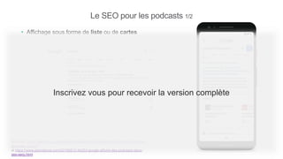 Le SEO pour les podcasts 1/2
• Affichage sous forme de liste ou de cartes
Sources : https://www.blog.google/products/search/press-play-find-and-listen-podcast-
episodes-search/
et https://www.abondance.com/20190812-40253-google-affiche-des-podcasts-dans-
ses-serp.html
Inscrivez vous pour recevoir la version complète
 