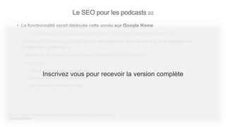 Le SEO pour les podcasts 2/2
• La fonctionnalité serait déployée cette année sur Google Home
– « “Hey Google, play a podcast about Marie Curie,” it will suggest relevant episodes for you. »
• Il devrait être bientôt possible de voir remonter ce format sans que la requête ne
contienne « podcast »
– Nécessité de rendre crawlable ses podcasts pour leur indexation
– Indexation :
• Titre & meta-données du podcast
• Contenu (retranscrit par Google)
• Données structurées Podcast
Source : https://www.blog.google/products/search/press-play-find-and-listen-podcast-
episodes-search/
Inscrivez vous pour recevoir la version complète
 