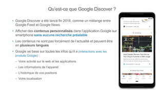 Qu’est-ce que Google Discover ?
• Google Discover a été lancé fin 2018, comme un mélange entre
Google Feed et Google News
• Afficher des contenus personnalisés dans l’application Google sur
smartphone sans aucune recherche préalable
• Les contenus ne sont pas forcément de l’actualité et peuvent être
en plusieurs langues
• Google se base sur toutes les infos qu’il a (interactions avec les
produits Google) :
– Votre activité sur le web et les applications
– Les informations de l’appareil
– L’historique de vos positions
– Votre localisation
 