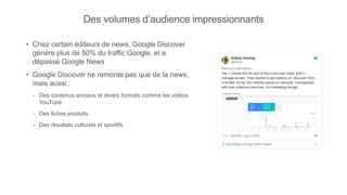 Des volumes d’audience impressionnants
• Chez certain éditeurs de news, Google Discover
génère plus de 50% du traffic Google, et a
dépassé Google News
• Google Discover ne remonte pas que de la news,
mais aussi :
– Des contenus anciens et divers formats comme les vidéos
YouTube
– Des fiches produits
– Des résultats culturels et sportifs
 