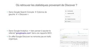 Où retrouver les statistiques provenant de Discover ?
• Dans Google Search Console  Colonne de
gauche  « Discover »
• Dans Google Analytics -> bien penser à ajouter le
referral "googleapis.com" dans vos rapports SEO.
• En effet Google Discover ne remonte pas en trafic
organique.
 
