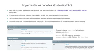 Implémenter les données structurées FAQ
• Il est très important, pour éviter une pénalité, que le contenu de la FAQ corresponde à 100% au contenu affiché
sur la page.
• Google demande que le contenu marqué FAQ ne soit pas utilisé à des fins publicitaires.
• FAQ Schema fonctionne particulièrement bien pour les produits et services professionnels
• Propriété FAQPage (une seule définition par page) : les propriétés Question et Answer inclusent le texte intégral
• Chaque instance Question fait partie du
tableau mainEntity
• Answer définit la réponse acceptée
(acceptedAnswer) à chacune des Question
 