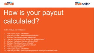 How is your payout
calculated?
In this module, we will discuss:
1. How is your payout calculated?
2. How can you check your commission details?
3. What are the different modes of logistics?
4. How can you measure the weight of a packed product?
5. What are the logistic charges at Paytm Mall?
6. What are the different types of frauds?
7. What is a service level agreement (SLA)?
8. How to avoid penalties?
9. How is your payout calculated?
10. How can you check your expected payout on the Paytm Mall seller panel?
 