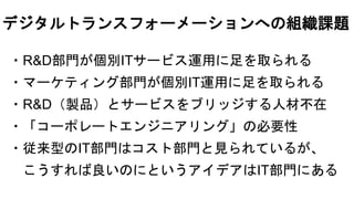 ・R&D部門が個別ITサービス運用に足を取られる
・マーケティング部門が個別IT運用に足を取られる
・R&D（製品）とサービスをブリッジする人材不在
・「コーポレートエンジニアリング」の必要性
・従来型のIT部門はコスト部門と見られているが、
こうすれば良いのにというアイデアはIT部門にある
デジタルトランスフォーメーションへの組織課題
 