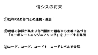 情シスの将来
①既存R＆D部門との連携・融合
②現場の神様が集まり部門横断で顧客中心主義に基づき
「コーポレートエンジニアリング」をリードする集団
③コード、コード、コード！ コードレベルで会話
 