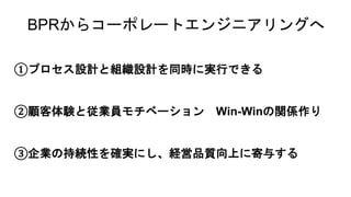 BPRからコーポレートエンジニアリングへ
①プロセス設計と組織設計を同時に実行できる
②顧客体験と従業員モチベーション Win-Winの関係作り
③企業の持続性を確実にし、経営品質向上に寄与する
 
