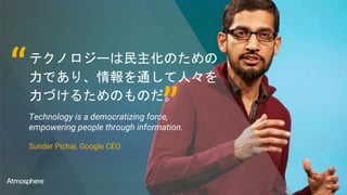 テクノロジーは民主化のための
力であり、情報を通して人々を
力づけるためのものだ。
Technology is a democratizing force,
empowering people through information.
Sunder Pichai, Google CEO
“
”
 
