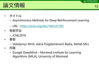 論文情報
• タイトル
– Asynchronous Methods for Deep Reinforcement Learning
– URL : https://arxiv.org/abs/1602.01783
• 発表学会
– ICML2016
• 著者
– Volodymyr Mnih, Adrià Puigdomènech Badia, Mehdi Mirz
• 所属
– Google DeepMind・Montreal Institute for Learning
Algorithms (MILA), University of Montreal
13
 