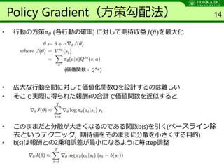 Policy Gradient（方策勾配法）
• 行動の方策𝜋 𝜃 (各行動の確率) に対して期待収益 𝐽(𝜃)を最大化
• 広大な行動空間に対して価値化関数Qを設計するのは難しい
• そこで実際に得られた報酬rの合計で価値関数を近似すると
• このままだと分散が大きくなるのである関数b(s)を引く(ベースライン除
去というテクニック, 期待値をそのままに分散を小さくする目的)
• b(s)は報酬との2乗和誤差が最小になるように毎step調整
14
(価値関数 ∶ 𝑄 𝜋 𝜃)
 