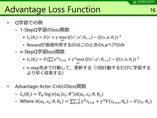Advantage Loss Function
• Q学習での例
– 1-StepQ学習のloss関数
• 𝐿𝑖 𝜃𝑖 = 𝐸(𝑟 + 𝛾 max
𝑎′
𝑄 𝑠′, 𝑎′; 𝜃𝑖−1 − 𝑄(𝑠, 𝑎; 𝜃𝑖)) 2
• Rewardが直接作用するのはこのときのs,aペアのみ
– n-StepQ学習loss関数
• 𝐿𝑖 𝜃𝑖 = 𝐸( 𝑘
𝑛
𝛾 𝑘 𝑟𝑡+𝑘 + 𝛾 𝑛max
𝑎′
𝑄 𝑠′, 𝑎′; 𝜃𝑖−1 − 𝑄(𝑠, 𝑎; 𝜃𝑖)) 2
• n-step先まで行動して，更新する（1回行動するたびに学習する
より早く収束する）
• Advantage-Actor-Criticのloss関数
– 𝐿𝑖 𝜃𝑖 = ∇ 𝜃 log 𝜋 𝑎 𝑡 𝑠𝑡; 𝜃′ 𝐴(𝑎 𝑡, 𝑠𝑡; 𝜃, 𝜃𝑣)
– Where 𝐴 𝑎 𝑡, 𝑠𝑡; 𝜃, 𝜃𝑣 = 𝑘=0
𝑛−1
𝛾 𝑘 𝑟𝑡+𝑘 + 𝛾 𝑛 𝑉 𝑠𝑡+𝑛; 𝜃𝑣 − 𝑉(𝑠𝑡; 𝜃𝑣)
16
 