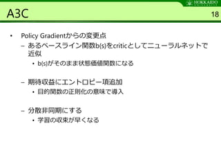 A3C
• Policy Gradientからの変更点
– あるベースライン関数b(s)をcriticとしてニューラルネットで
近似
• b(s)がそのまま状態価値関数になる
– 期待収益にエントロピー項追加
• 目的関数の正則化の意味で導入
– 分散非同期にする
• 学習の収束が早くなる
18
 