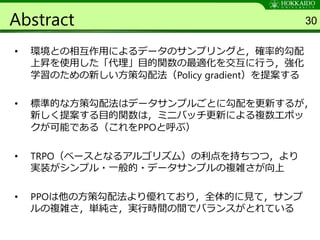 Abstract
• 環境との相互作用によるデータのサンプリングと，確率的勾配
上昇を使用した「代理」目的関数の最適化を交互に行う，強化
学習のための新しい方策勾配法（Policy gradient）を提案する
• 標準的な方策勾配法はデータサンプルごとに勾配を更新するが，
新しく提案する目的関数は，ミニバッチ更新による複数エポッ
クが可能である（これをPPOと呼ぶ）
• TRPO（ベースとなるアルゴリズム）の利点を持ちつつ，より
実装がシンプル・一般的・データサンプルの複雑さが向上
• PPOは他の方策勾配法より優れており，全体的に見て，サンプ
ルの複雑さ，単純さ，実行時間の間でバランスがとれている
30
 