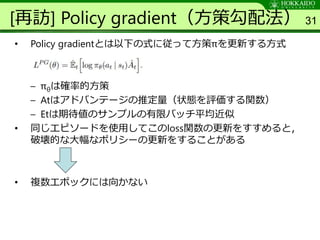 [再訪] Policy gradient（方策勾配法）
• Policy gradientとは以下の式に従って方策πを更新する方式
– πθは確率的方策
– Atはアドバンテージの推定量（状態を評価する関数）
– Etは期待値のサンプルの有限バッチ平均近似
• 同じエピソードを使用してこのloss関数の更新をすすめると，
破壊的な大幅なポリシーの更新をすることがある
• 複数エポックには向かない
31
 