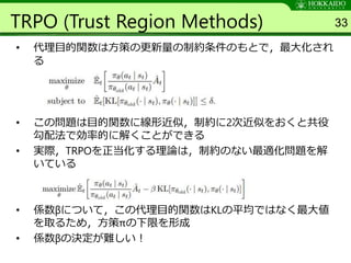 TRPO (Trust Region Methods)
• 代理目的関数は方策の更新量の制約条件のもとで，最大化され
る
• この問題は目的関数に線形近似，制約に2次近似をおくと共役
勾配法で効率的に解くことができる
• 実際，TRPOを正当化する理論は，制約のない最適化問題を解
いている
• 係数βについて，この代理目的関数はKLの平均ではなく最大値
を取るため，方策πの下限を形成
• 係数βの決定が難しい！
33
 
