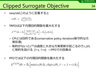 Clipped Surrogate Objective
• new/oldこのように定義すると
• TRPOは以下代理目的関数を最大化する
– CPIとは目的であるconservative policy iteration(保守的な方
策反復)
– 制約がないとLCPIは過度に大きな方策更新が起こるので𝑟𝑡(𝜃)
に制約を設ける. [1-ε, 1+ε] ->PPOでの改善点
• PPOでは以下の代理目的関数を最大化する
34
 