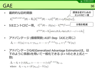GAE
• 最終的な目的関数
• Sはエントロピー項，
• アドバンテージ (価値関数) AはT-Step（A3Cと同じ）
• アドバンテージGAE(Generalized Advantage Estimation)は，以
下のように係数λを用いて一般化できる (λ＝1のとき上式と一
致)
36
探索を促すための
エントロピー項
分散を軽減
 