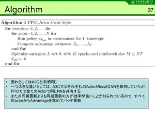 Algorithm 37
• 流れとしてはA3Cとほぼ同じ
• 一つ大きな違いとしては，A3CではそれぞれのActorがlocalなNNを保持していたが，
PPOでは全てのActorで同じNNを共有する
• また非同期更新よりも同期更新の方が効率が良いことが知られているので，すべて
のactorからAdvantageを集めてバッチ更新
 