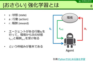 [おさらい] 強化学習とは
• s : 状態 (state)
• a : 行動 (action)
• r : 報酬 (reward)
• エージェントがある行動atを
行って，環境から次の状態
st+1と報酬rt+1を受け取る
• という枠組みが基本である
8
引用:Pythonではじめる強化学習
 