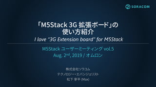 「M5Stack 3G 拡張ボード」の
使い方紹介
I love “3G Extension board” for M5Stack
M5Stack ユーザーミーティング vol.5
Aug. 2nd, 2019 / オムロン
株式会社ソラコム
テクノロジー・エバンジェリスト
松下 享平 (Max)
 