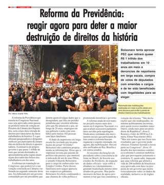7 / AGOSTO / 20194
Por Hélcio Duarte Filho
A reforma da Previdência que
tramita no Congresso Nacional,
caso seja aprovada como passou
no primeiro turno de votação no
Plenário da Câmara dos Deputa-
dos, será a mais dura retirada de
direitos previdenciários da classe
trabalhadora da história. É o que
afirmam pesquisadores e dirigentes
sindicais que participam da campa-
nha em defesa do direito à aposen-
tadoria.Aestimativa do próprio
governo é que quase 1 trilhão de
reais que seriam destinados às
aposentadorias pelas regras atuais
sejam desviados dos bolsos dos
trabalhadores em dez anos.
A reforma em tramitação no
Congresso, que poderá ter a sua
votação concluída na Câmara e no
Senado no segundo semestre deste
ano, foi elaborada por um governo
comandado por um presidente que
RRRRReforma da Peforma da Peforma da Peforma da Peforma da Previdência:revidência:revidência:revidência:revidência:
reagir agora para deter a maiorreagir agora para deter a maiorreagir agora para deter a maiorreagir agora para deter a maiorreagir agora para deter a maior
destruição de direitos da históriadestruição de direitos da históriadestruição de direitos da históriadestruição de direitos da históriadestruição de direitos da história
demite quem divulgue dados que o
desagradam, que fala em prender
jornalistas que veiculem informa-
ções que lhe ameacem e que, ao
longo de 28 anos, empregou em
seu gabinete e junto com seus
filhos pelo menos 102 pessoas
com laços familiares.
O dado do nepotismo em larga
escala foi revelado por levanta-
mento do jornal “O Globo”.
Bolsonaro não contestou propria-
mente as informações. Disse que a
imprensa inventa que parente de
político não presta e que manterá
a indicação de um de seus filhos,
o senador Eduardo Bolsonaro,
para o cargo de embaixador nos
Estados Unidos. Parte desses
familiares nem sequer aparecia
nos respectivos gabinetes.
Bolsonaro foi eleito condenando o
que chamou de velha política e
prometendo moralizar o governo.
A reforma ainda deverá trami-
tar por pelo menos mais dois
meses no Congresso Nacional, é o
que avaliam assessores parlamen-
tares ouvidos pela reportagem.
Sindicatos e entidades dos movi-
mentos sociais que participam da
luta contra a reforma buscam
organizar a urgente retomada, em
agosto, das mobilizações. Haverá
atos unificados no Rio, Brasília e
em outros estados.
As recentes declarações do
presidente sobre a inexistência de
fome no Brasil, do boicote aos
estados do Nordeste, da negação
de dados oficiais - seja sobre a
ditadura ou o desmatamento -
geraram insatisfação mesmo entre
aliados do governo. Mas parla-
mentares da base de apoio pro-
metem evitar que isso contamine a
votação da reforma. "São decla-
rações que são inadequadas, no
mínimo politicamente incorretas,
para quem exerce mandato majo-
ritário, ainda mais para um presi-
dente da República", disse à
Reuters o líder do DEM na Câ-
mara, Elmar Nascimento (BA).
"Mas nós temos que nos focar nos
resultados que o governo pode
oferecer. Estamos fazendo a nossa
parte no Congresso", disse. O
desafio dos movimentos contrári-
os à reforma é construir mobiliza-
ções que provoquem justamente o
contrário. E, quem sabe, impeçam
que uma reforma que afetará a
vida de 200 milhões de brasileiros
seja aprovada com base na pro-
posta de um governo que mente
reiteradamente sobre os dados da
realidade, inclusive os de órgãos
oficiais.
Bolsonaro tenta aprovar
PEC que retirará quase
R$ 1 trilhão dos
trabalhadores em 10
anos em meio a
denúncias de nepotismo
em larga escala, compra
de votos de deputados
com emendas e cargos
e de ter sido beneficiado
com ilegalidades para se
eleger
FOTO: NIKO
Retomada das mobilizações
realizadas em maio e junho deste ano
será decisiva para evitar a perda de
direitos históricos dos trabalhadores
 