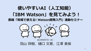 使いやすいAI（⼈⼯知能）
「IBM Watson」を⾒てみよう！
書籍「現場で使える! Watson開発⼊⾨」連動セミナー
⽻⼭ 祥樹、樋⼝ ⽂恵、江澤 美保
1	
2019年8⽉7⽇（⽔）
 