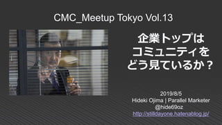 企業トップは
コミュニティを
どう見ているか？
2019/8/5
Hideki Ojima | Parallel Marketer
@hide69oz
http://stilldayone.hatenablog.jp/
CMC_Meetup Tokyo Vol.13
 