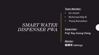 SMART WATER
DISPENSER PWA
Team Member:
• Ian Joseph
• Muhamad Aldy B.
• Thariq Ramadhan
Supervisor:
Prof. Ray-Guang Cheng
Mentor:
楊博洋 (Johnny)
 