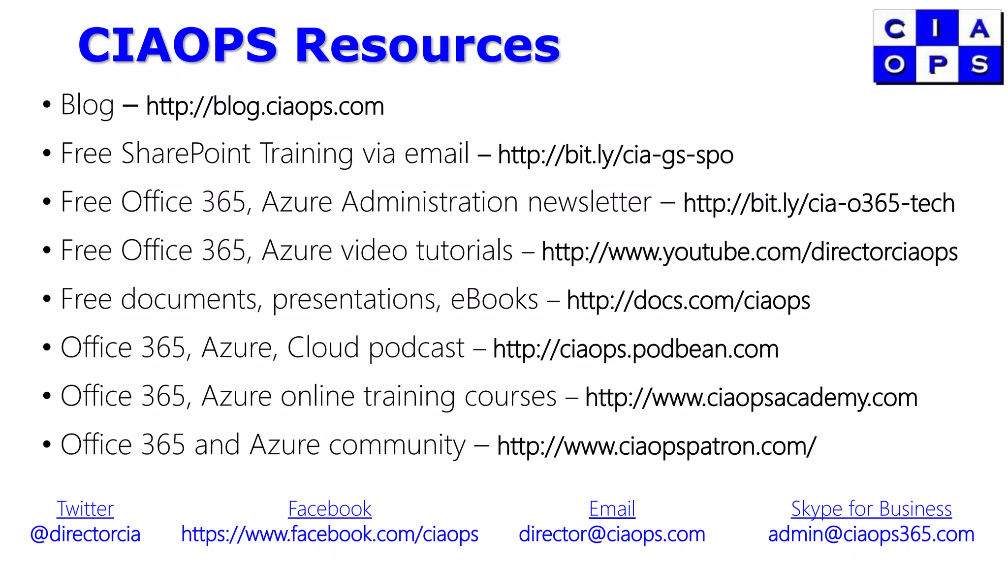 CIAOPS Resources
• Blog – http://blog.ciaops.com
• Free SharePoint Training via email – http://bit.ly/cia-gs-spo
• Free Office 365, Azure Administration newsletter – http://bit.ly/cia-o365-tech
• Free Office 365, Azure video tutorials – http://www.youtube.com/directorciaops
• Free documents, presentations, eBooks – http://docs.com/ciaops
• Office 365, Azure, Cloud podcast – http://ciaops.podbean.com
• Office 365, Azure online training courses – http://www.ciaopsacademy.com
• Office 365 and Azure community – http://www.ciaopspatron.com/
Twitter
@directorcia
Facebook
https://www.facebook.com/ciaops
Email
director@ciaops.com
Skype for Business
admin@ciaops365.com
 